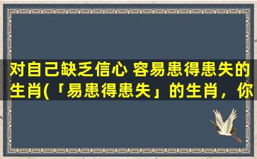 对自己缺乏信心 容易患得患失的生肖(「易患得患失」的生肖，你是否也有这个特点？)